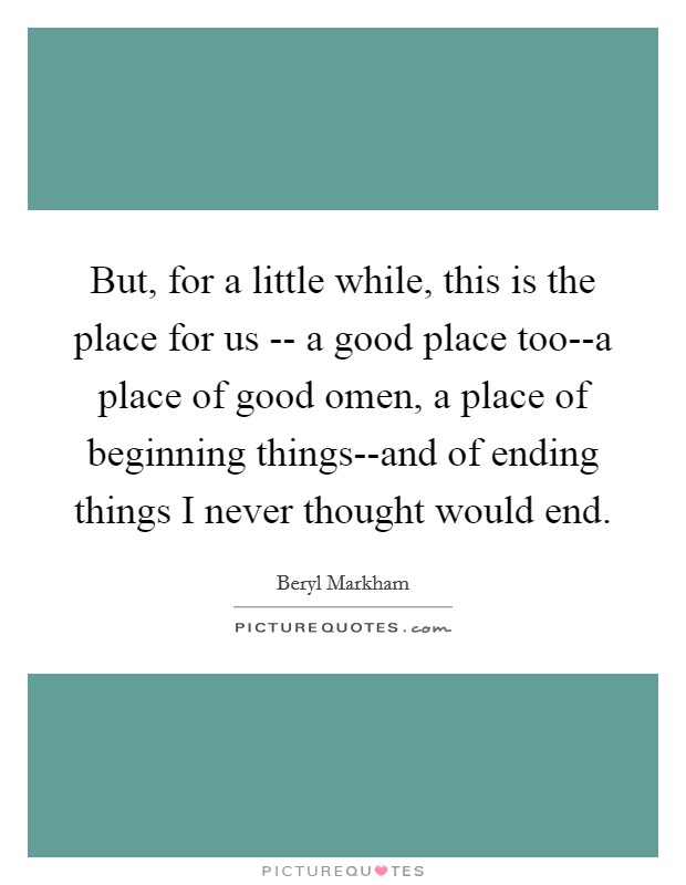 But, for a little while, this is the place for us -- a good place too--a place of good omen, a place of beginning things--and of ending things I never thought would end. Picture Quote #1