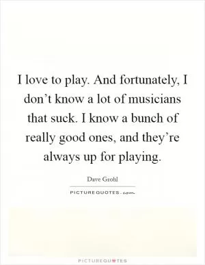 I love to play. And fortunately, I don’t know a lot of musicians that suck. I know a bunch of really good ones, and they’re always up for playing Picture Quote #1