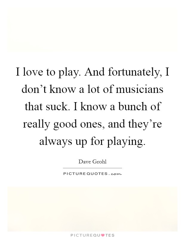 I love to play. And fortunately, I don't know a lot of musicians that suck. I know a bunch of really good ones, and they're always up for playing. Picture Quote #1