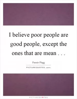 I believe poor people are good people, except the ones that are mean . .  Picture Quote #1