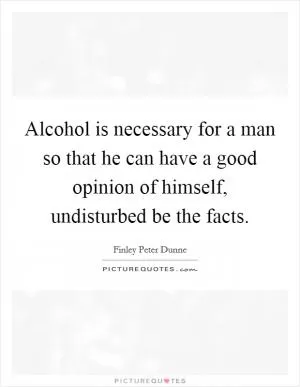 Alcohol is necessary for a man so that he can have a good opinion of himself, undisturbed be the facts Picture Quote #1