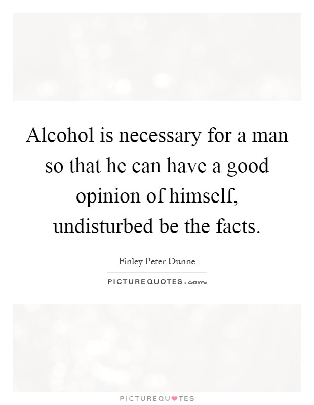 Alcohol is necessary for a man so that he can have a good opinion of himself, undisturbed be the facts. Picture Quote #1