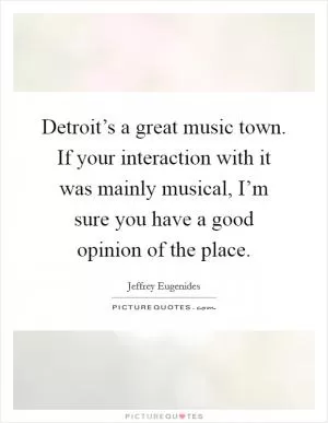 Detroit’s a great music town. If your interaction with it was mainly musical, I’m sure you have a good opinion of the place Picture Quote #1