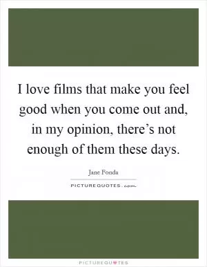 I love films that make you feel good when you come out and, in my opinion, there’s not enough of them these days Picture Quote #1