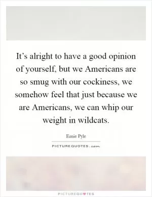 It’s alright to have a good opinion of yourself, but we Americans are so smug with our cockiness, we somehow feel that just because we are Americans, we can whip our weight in wildcats Picture Quote #1