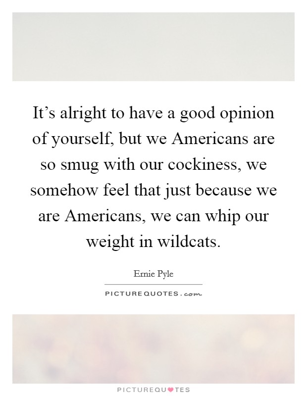 It's alright to have a good opinion of yourself, but we Americans are so smug with our cockiness, we somehow feel that just because we are Americans, we can whip our weight in wildcats. Picture Quote #1
