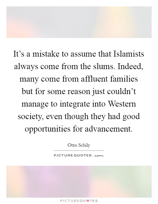 It's a mistake to assume that Islamists always come from the slums. Indeed, many come from affluent families but for some reason just couldn't manage to integrate into Western society, even though they had good opportunities for advancement. Picture Quote #1