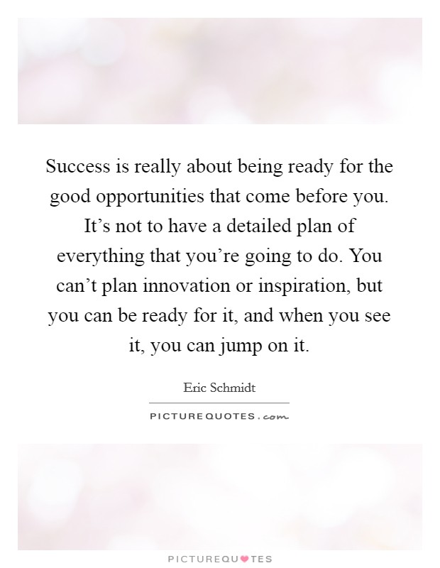 Success is really about being ready for the good opportunities that come before you. It's not to have a detailed plan of everything that you're going to do. You can't plan innovation or inspiration, but you can be ready for it, and when you see it, you can jump on it. Picture Quote #1