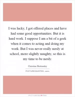 I was lucky, I got offered places and have had some good opportunities. But it is hard work. I suppose I am a bit of a geek when it comes to acting and doing my work. But I was never really nerdy at school, more slightly naughty, so this is my time to be nerdy Picture Quote #1