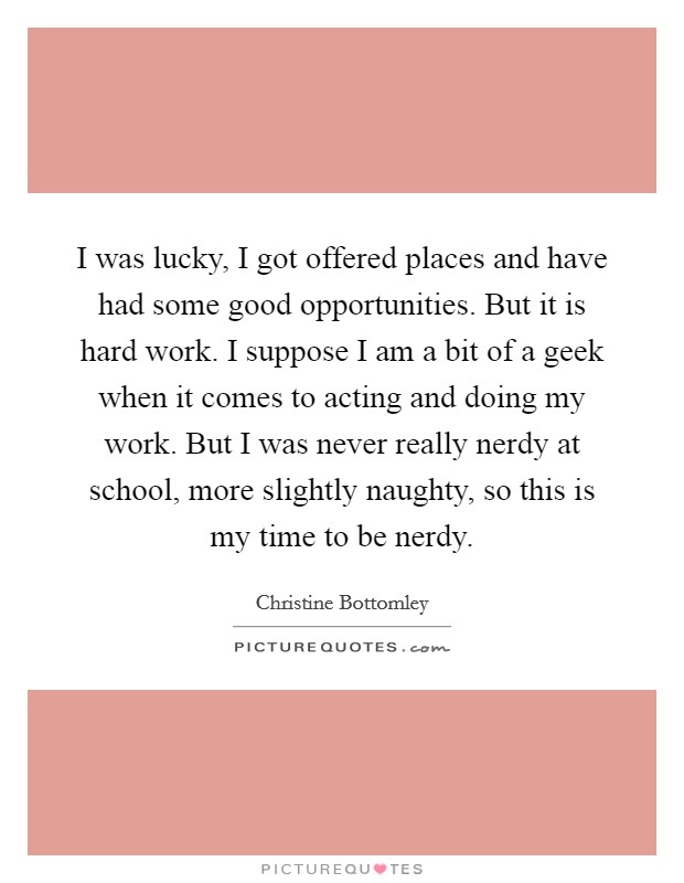 I was lucky, I got offered places and have had some good opportunities. But it is hard work. I suppose I am a bit of a geek when it comes to acting and doing my work. But I was never really nerdy at school, more slightly naughty, so this is my time to be nerdy. Picture Quote #1