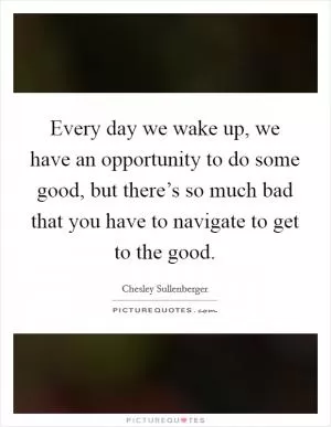 Every day we wake up, we have an opportunity to do some good, but there’s so much bad that you have to navigate to get to the good Picture Quote #1