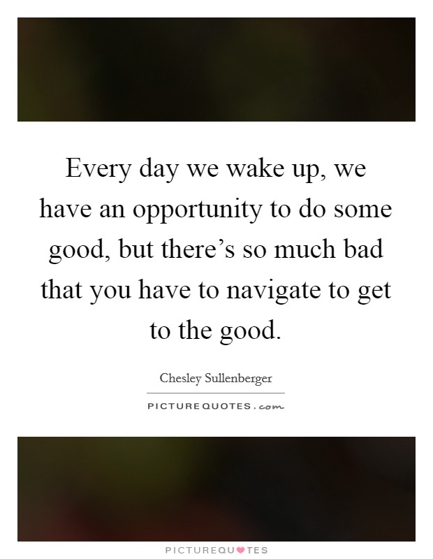 Every day we wake up, we have an opportunity to do some good, but there's so much bad that you have to navigate to get to the good. Picture Quote #1