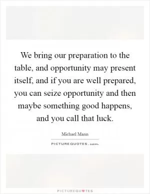 We bring our preparation to the table, and opportunity may present itself, and if you are well prepared, you can seize opportunity and then maybe something good happens, and you call that luck Picture Quote #1