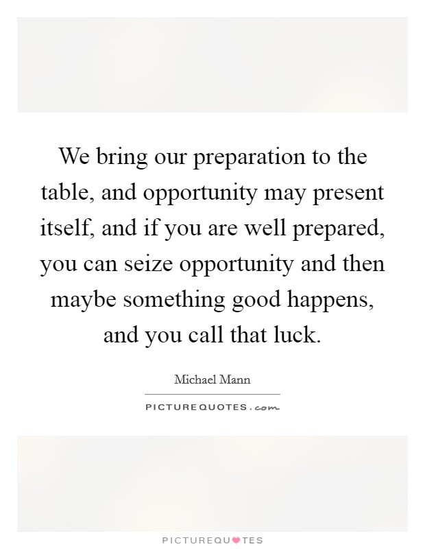We bring our preparation to the table, and opportunity may present itself, and if you are well prepared, you can seize opportunity and then maybe something good happens, and you call that luck. Picture Quote #1