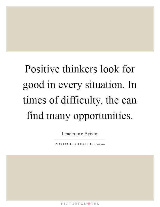 Positive thinkers look for good in every situation. In times of difficulty, the can find many opportunities. Picture Quote #1
