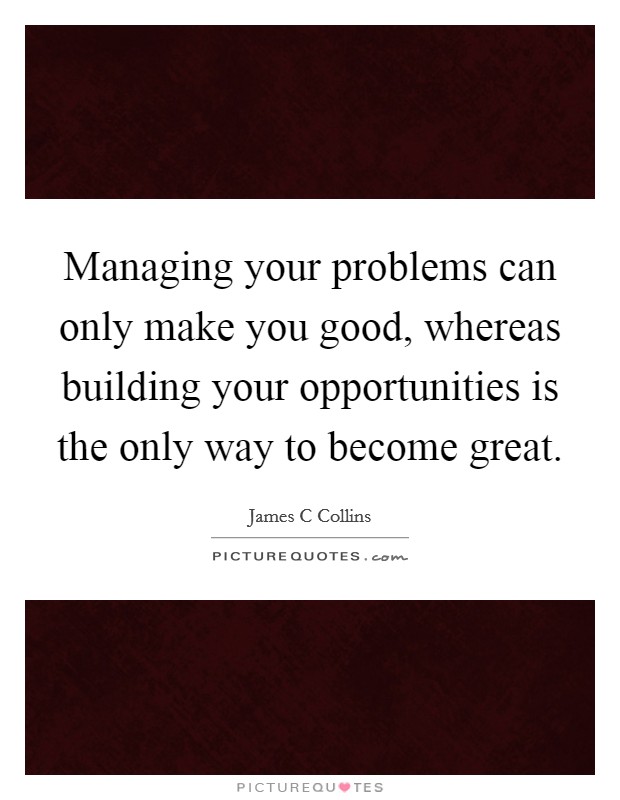 Managing your problems can only make you good, whereas building your opportunities is the only way to become great. Picture Quote #1
