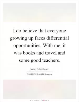 I do believe that everyone growing up faces differential opportunities. With me, it was books and travel and some good teachers Picture Quote #1