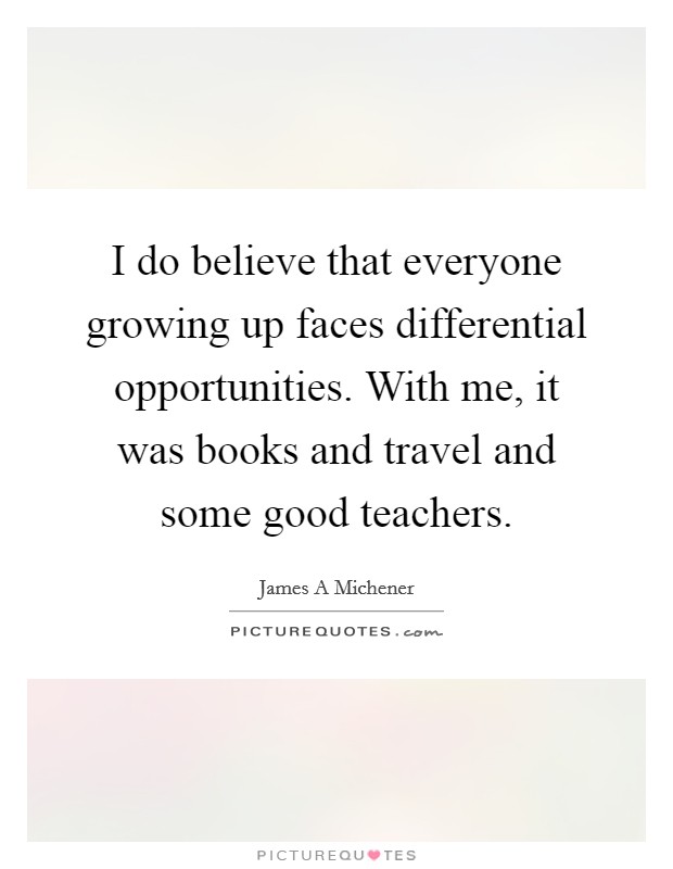 I do believe that everyone growing up faces differential opportunities. With me, it was books and travel and some good teachers. Picture Quote #1