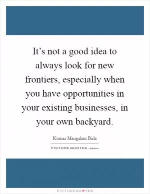 It’s not a good idea to always look for new frontiers, especially when you have opportunities in your existing businesses, in your own backyard Picture Quote #1