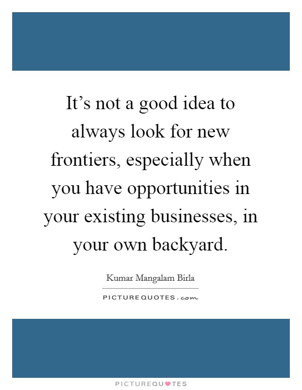 It's not a good idea to always look for new frontiers, especially when you have opportunities in your existing businesses, in your own backyard. Picture Quote #1