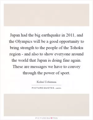 Japan had the big earthquake in 2011, and the Olympics will be a good opportunity to bring strength to the people of the Tohoku region - and also to show everyone around the world that Japan is doing fine again. These are messages we have to convey through the power of sport Picture Quote #1