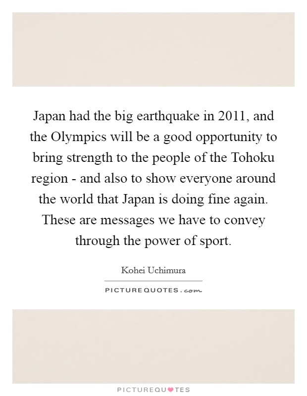 Japan had the big earthquake in 2011, and the Olympics will be a good opportunity to bring strength to the people of the Tohoku region - and also to show everyone around the world that Japan is doing fine again. These are messages we have to convey through the power of sport. Picture Quote #1
