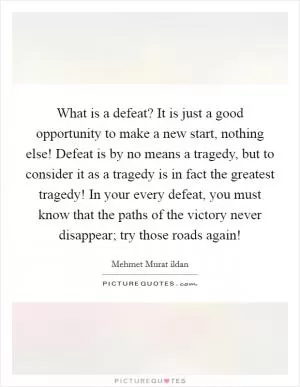 What is a defeat? It is just a good opportunity to make a new start, nothing else! Defeat is by no means a tragedy, but to consider it as a tragedy is in fact the greatest tragedy! In your every defeat, you must know that the paths of the victory never disappear; try those roads again! Picture Quote #1