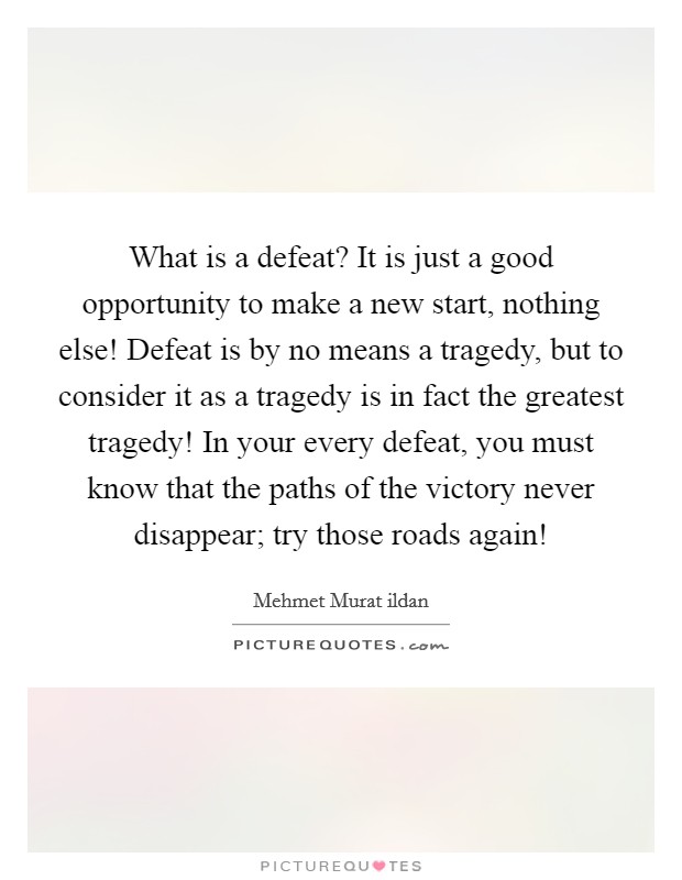 What is a defeat? It is just a good opportunity to make a new start, nothing else! Defeat is by no means a tragedy, but to consider it as a tragedy is in fact the greatest tragedy! In your every defeat, you must know that the paths of the victory never disappear; try those roads again! Picture Quote #1