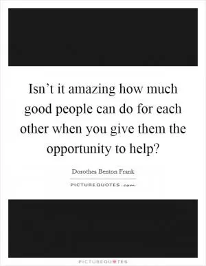 Isn’t it amazing how much good people can do for each other when you give them the opportunity to help? Picture Quote #1