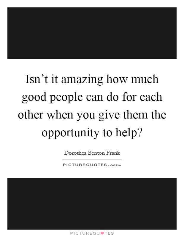 Isn't it amazing how much good people can do for each other when you give them the opportunity to help? Picture Quote #1