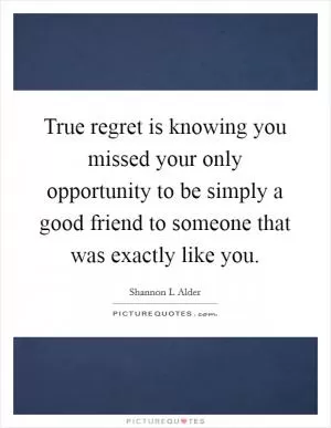 True regret is knowing you missed your only opportunity to be simply a good friend to someone that was exactly like you Picture Quote #1