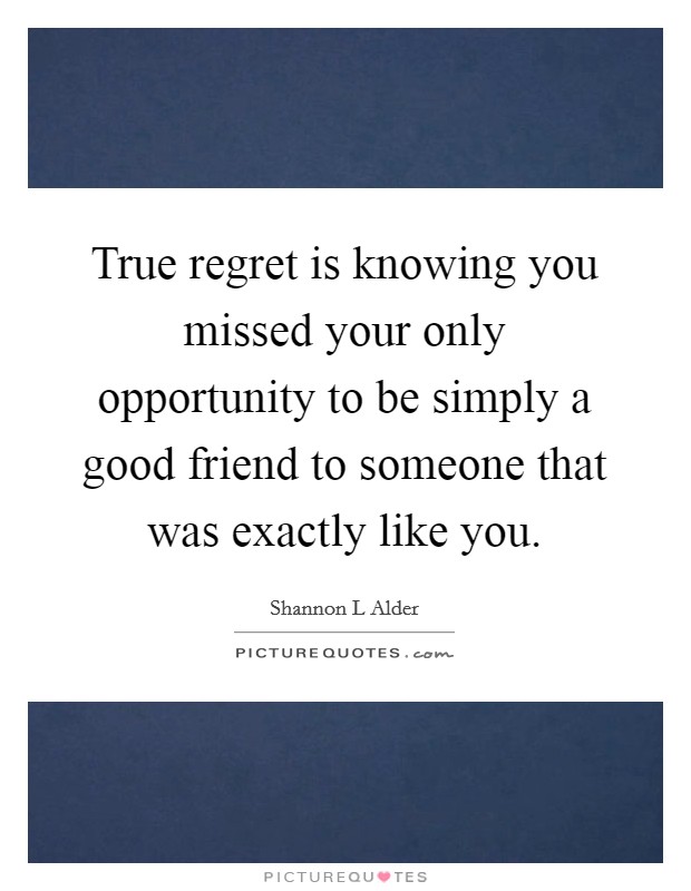 True regret is knowing you missed your only opportunity to be simply a good friend to someone that was exactly like you. Picture Quote #1