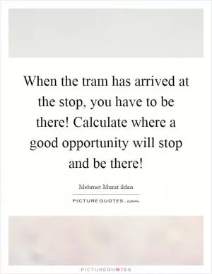 When the tram has arrived at the stop, you have to be there! Calculate where a good opportunity will stop and be there! Picture Quote #1