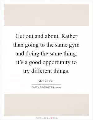 Get out and about. Rather than going to the same gym and doing the same thing, it’s a good opportunity to try different things Picture Quote #1