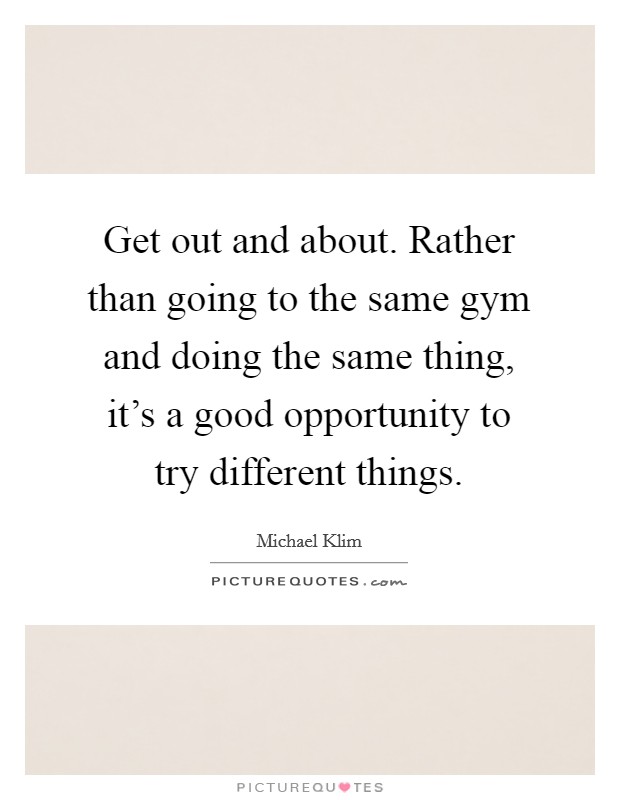 Get out and about. Rather than going to the same gym and doing the same thing, it's a good opportunity to try different things. Picture Quote #1