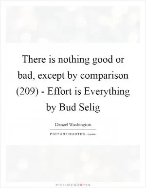 There is nothing good or bad, except by comparison (209) - Effort is Everything by Bud Selig Picture Quote #1