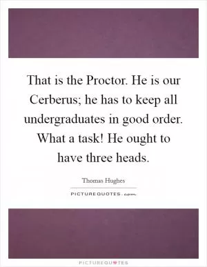 That is the Proctor. He is our Cerberus; he has to keep all undergraduates in good order. What a task! He ought to have three heads Picture Quote #1