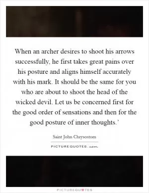 When an archer desires to shoot his arrows successfully, he first takes great pains over his posture and aligns himself accurately with his mark. It should be the same for you who are about to shoot the head of the wicked devil. Let us be concerned first for the good order of sensations and then for the good posture of inner thoughts.’ Picture Quote #1