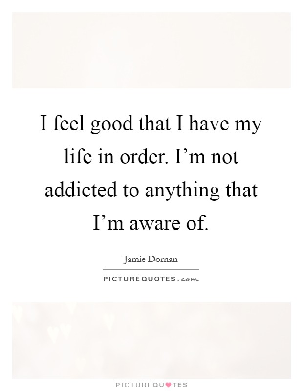 I feel good that I have my life in order. I'm not addicted to anything that I'm aware of. Picture Quote #1