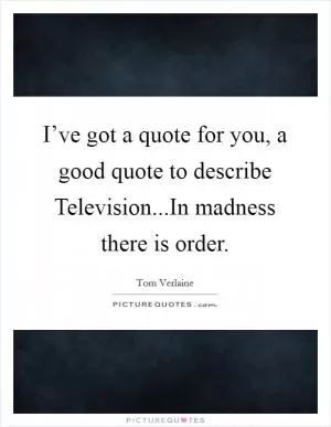 I’ve got a quote for you, a good quote to describe Television...In madness there is order Picture Quote #1
