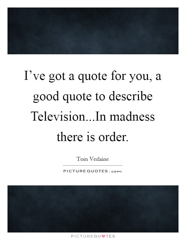 I've got a quote for you, a good quote to describe Television...In madness there is order. Picture Quote #1