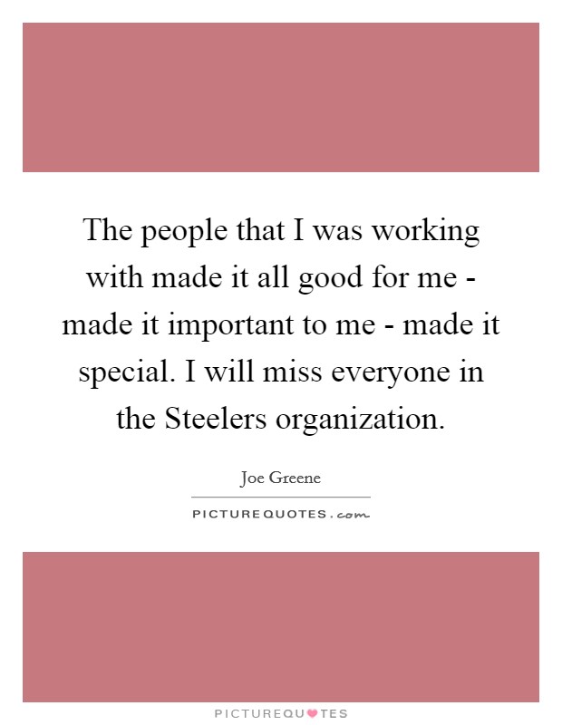The people that I was working with made it all good for me - made it important to me - made it special. I will miss everyone in the Steelers organization. Picture Quote #1