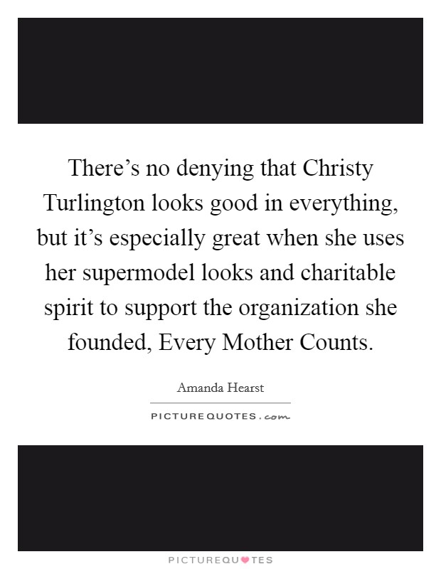 There's no denying that Christy Turlington looks good in everything, but it's especially great when she uses her supermodel looks and charitable spirit to support the organization she founded, Every Mother Counts. Picture Quote #1