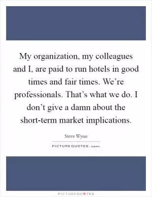 My organization, my colleagues and I, are paid to run hotels in good times and fair times. We’re professionals. That’s what we do. I don’t give a damn about the short-term market implications Picture Quote #1