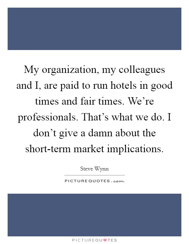 My organization, my colleagues and I, are paid to run hotels in good times and fair times. We're professionals. That's what we do. I don't give a damn about the short-term market implications. Picture Quote #1