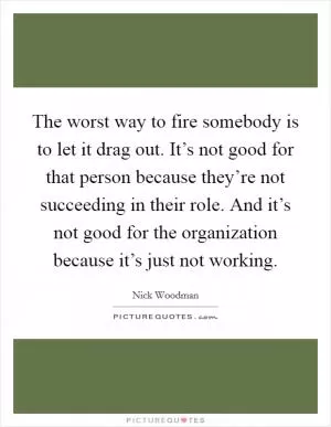 The worst way to fire somebody is to let it drag out. It’s not good for that person because they’re not succeeding in their role. And it’s not good for the organization because it’s just not working Picture Quote #1