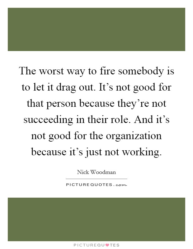 The worst way to fire somebody is to let it drag out. It's not good for that person because they're not succeeding in their role. And it's not good for the organization because it's just not working. Picture Quote #1