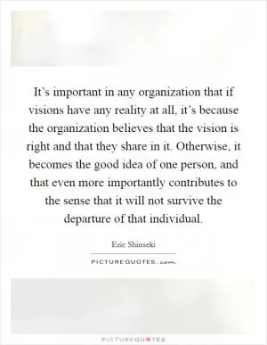It’s important in any organization that if visions have any reality at all, it’s because the organization believes that the vision is right and that they share in it. Otherwise, it becomes the good idea of one person, and that even more importantly contributes to the sense that it will not survive the departure of that individual Picture Quote #1