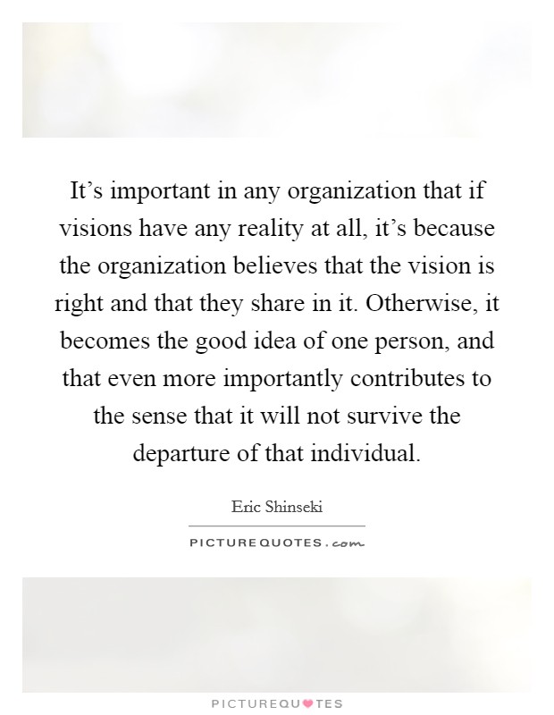 It's important in any organization that if visions have any reality at all, it's because the organization believes that the vision is right and that they share in it. Otherwise, it becomes the good idea of one person, and that even more importantly contributes to the sense that it will not survive the departure of that individual. Picture Quote #1