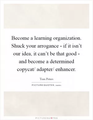 Become a learning organization. Shuck your arrogance - if it isn’t our idea, it can’t be that good - and become a determined copycat/ adapter/ enhancer Picture Quote #1